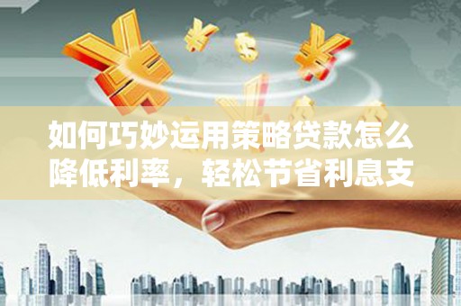 巩义如何巧妙运用策略贷款怎么降低利率，轻松节省利息支出